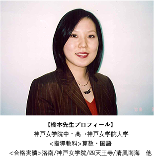 橋本 季子 先生【橋本先生プロフィール】神戸女子学院中・高→神戸女学院大学<指導教科>算数・国語<合格実績>洛南/神戸女学院/四天王寺/清風南海　他